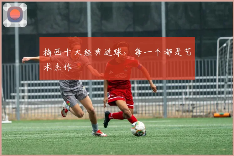 梅西十大经典进球,每一个都是艺术杰作