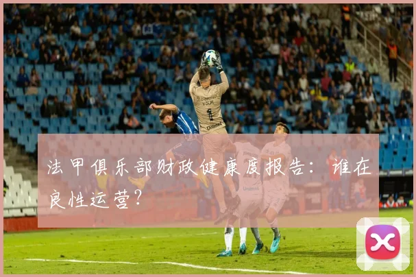 法甲俱乐部财政健康度报告:谁在良性运营?