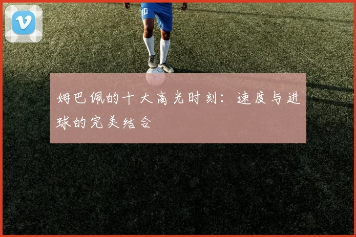 姆巴佩的十大高光时刻：速度与进球的完美结合