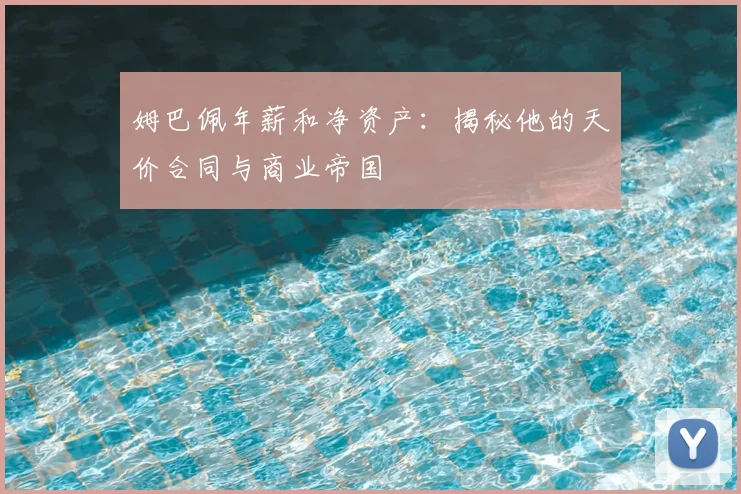 姆巴佩年薪和净资产：揭秘他的天价合同与商业帝国