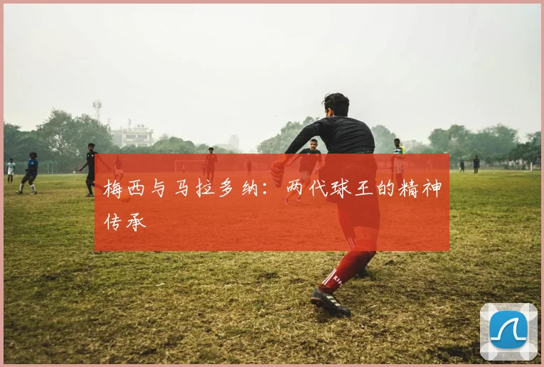 梅西与马拉多纳：两代球王的精神传承
