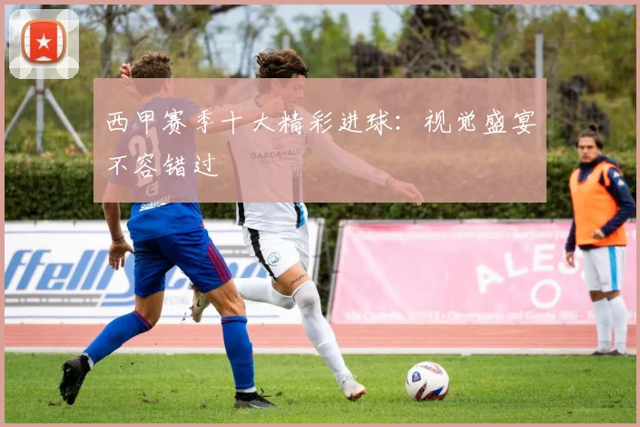 西甲赛季十大精彩进球:视觉盛宴不容错过