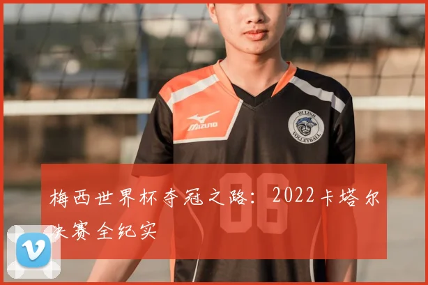 梅西世界杯夺冠之路：2022卡塔尔决赛全纪实