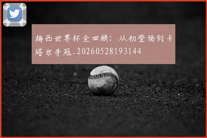 梅西世界杯全回顾:从初登场到卡塔尔夺冠_20260528193144
