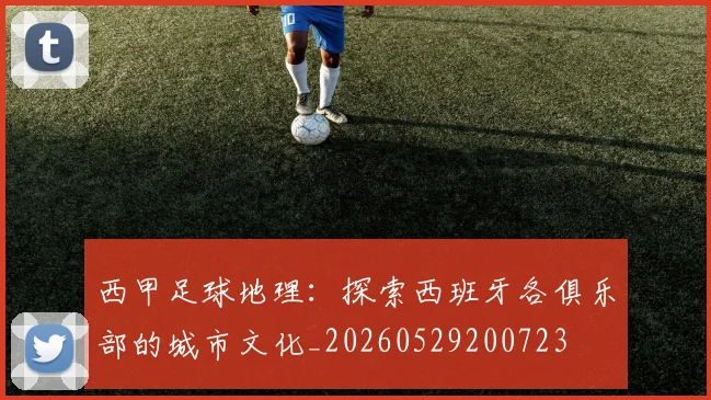 西甲足球地理:探索西班牙各俱乐部的城市文化_20260529200723