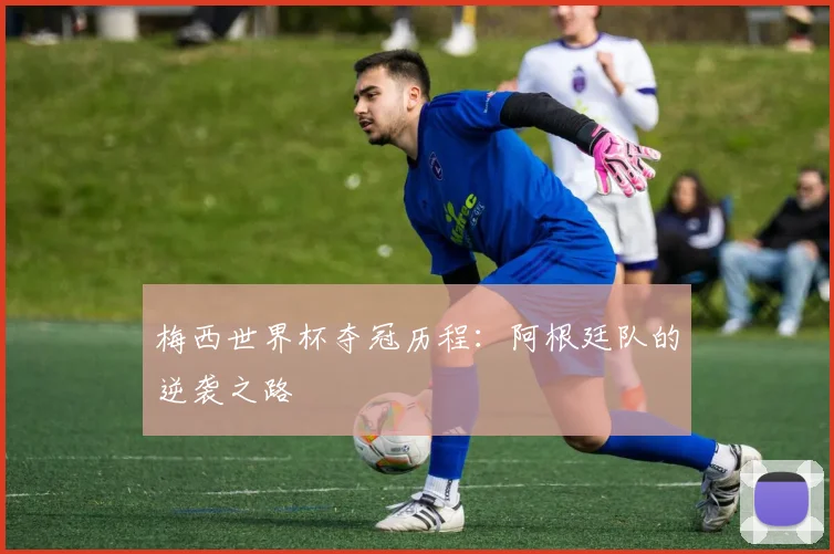 梅西世界杯夺冠历程：阿根廷队的逆袭之路