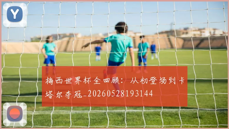 梅西世界杯全回顾：从初登场到卡塔尔夺冠_20260528193144