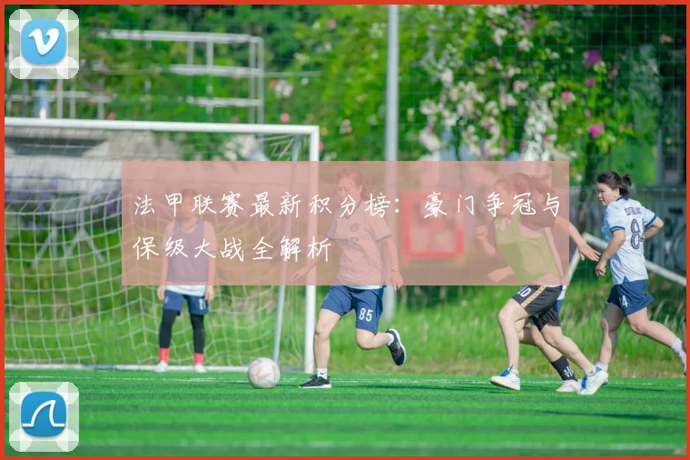 法甲联赛最新积分榜:豪门争冠与保级大战全解析